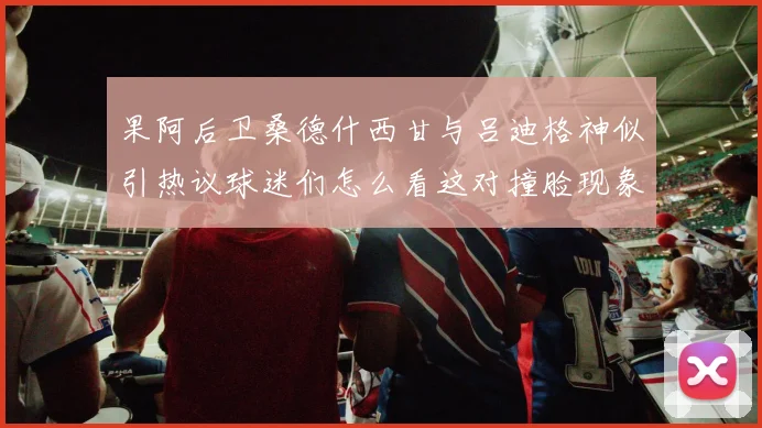 果阿后卫桑德什西甘与吕迪格神似引热议球迷们怎么看这对撞脸现象