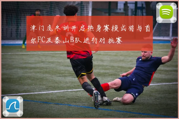 津门虎冬训开启热身赛模式将与首尔FC及泰山B队进行对抗赛