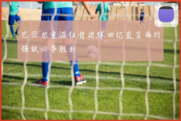 巴贝尔重温往昔进球回忆直言面对强敌必争胜利