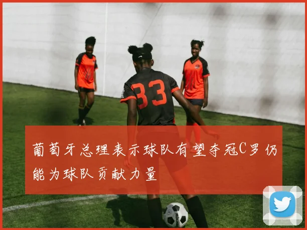 葡萄牙总理表示球队有望夺冠C罗仍能为球队贡献力量