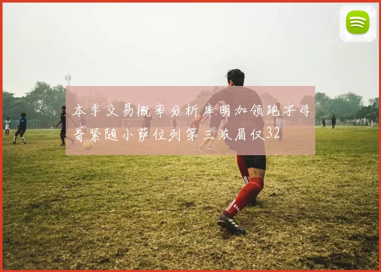 本季交易概率分析库明加领跑字母哥紧随小萨位列第三浓眉仅32