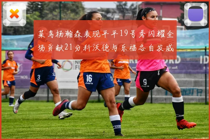 菜鸟杨瀚森表现平平19号秀闪耀全场贡献21分科沃德与乐福各自发威