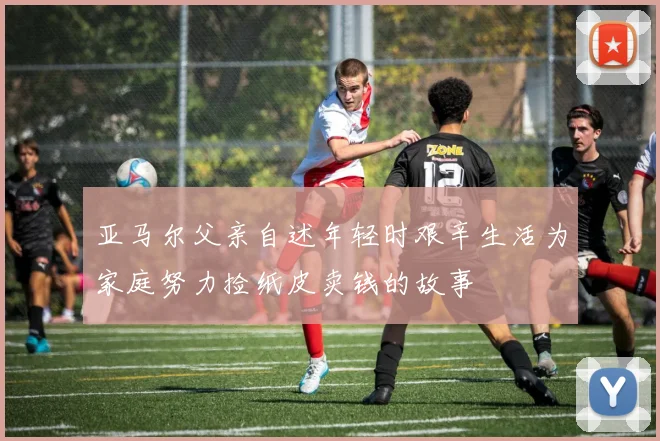 亚马尔父亲自述年轻时艰辛生活为家庭努力捡纸皮卖钱的故事