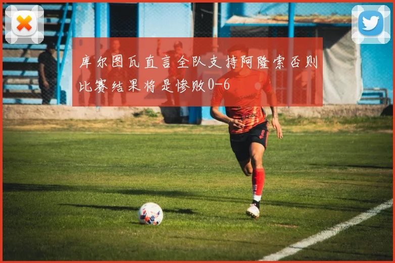 库尔图瓦直言全队支持阿隆索否则比赛结果将是惨败0-6