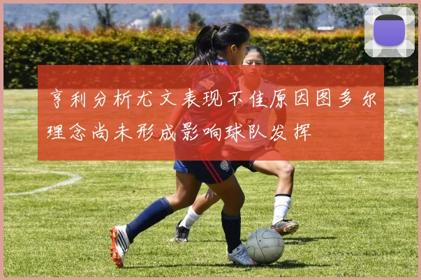 亨利分析尤文表现不佳原因图多尔理念尚未形成影响球队发挥