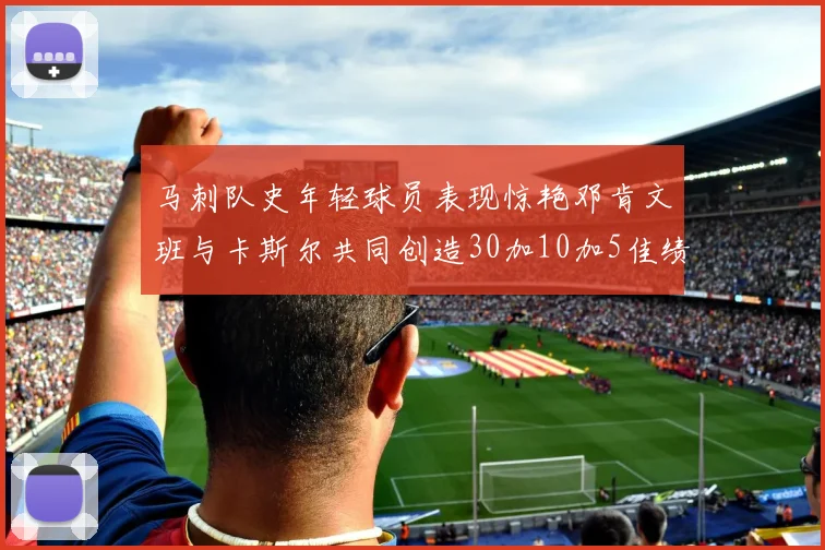 马刺队史年轻球员表现惊艳邓肯文班与卡斯尔共同创造30加10加5佳绩