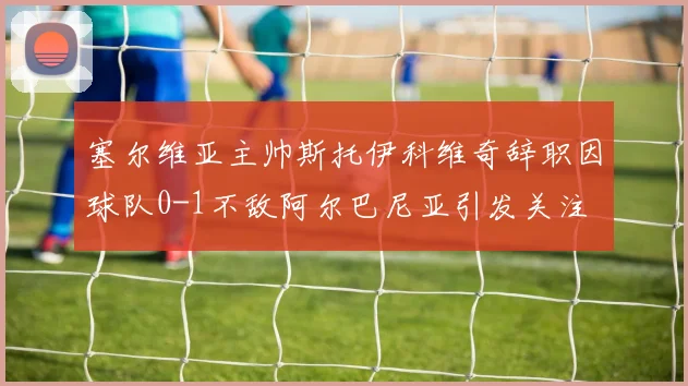塞尔维亚主帅斯托伊科维奇辞职因球队0-1不敌阿尔巴尼亚引发关注