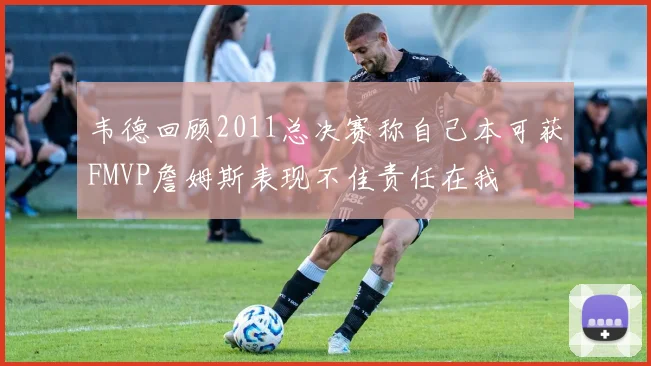 韦德回顾2011总决赛称自己本可获FMVP詹姆斯表现不佳责任在我