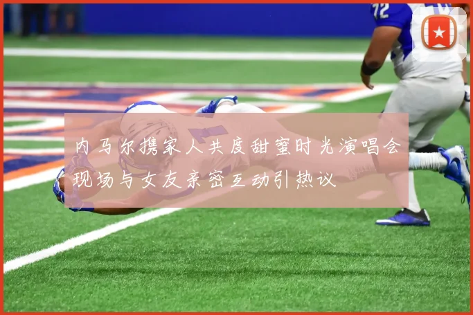 内马尔携家人共度甜蜜时光演唱会现场与女友亲密互动引热议