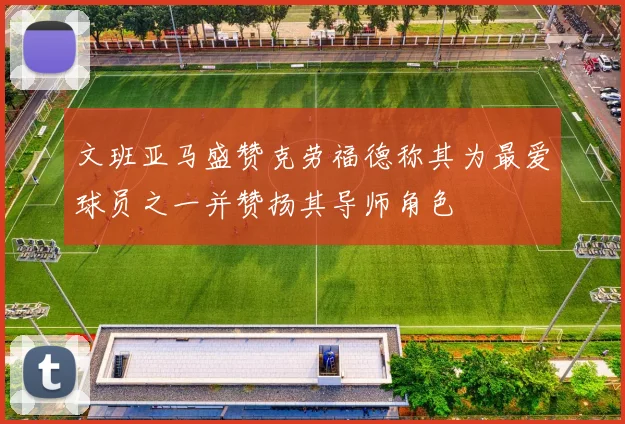 文班亚马盛赞克劳福德称其为最爱球员之一并赞扬其导师角色