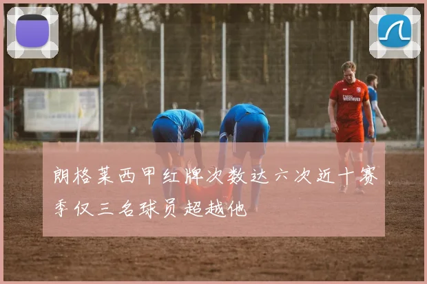 朗格莱西甲红牌次数达六次近十赛季仅三名球员超越他