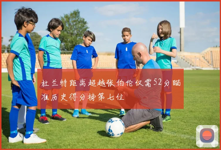 杜兰特距离超越张伯伦仅需52分瞄准历史得分榜第七位