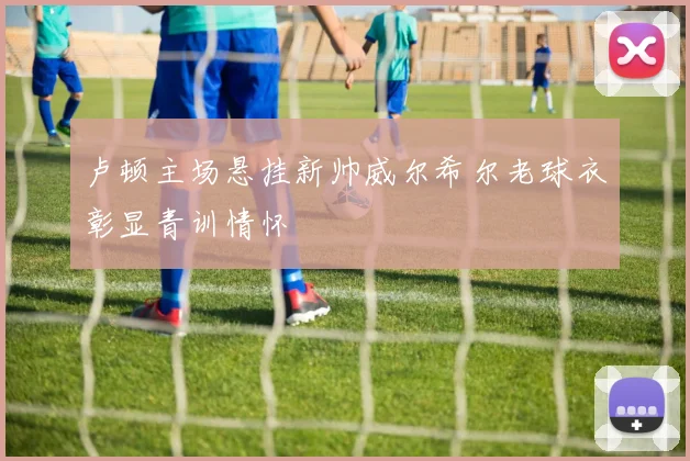 卢顿主场悬挂新帅威尔希尔老球衣彰显青训情怀