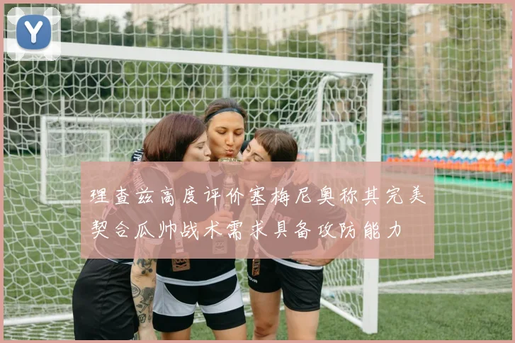 理查兹高度评价塞梅尼奥称其完美契合瓜帅战术需求具备攻防能力