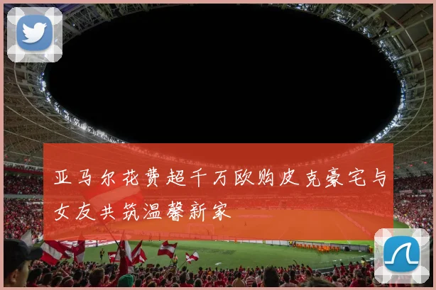 亚马尔花费超千万欧购皮克豪宅与女友共筑温馨新家