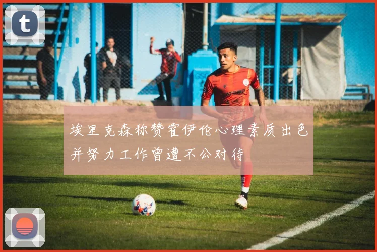 埃里克森称赞霍伊伦心理素质出色并努力工作曾遭不公对待