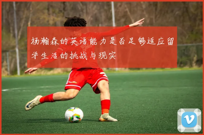 杨瀚森的英语能力是否足够适应留学生活的挑战与现实