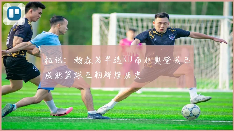拓记：瀚森若早选KD而非奥登或已成就篮球王朝辉煌历史