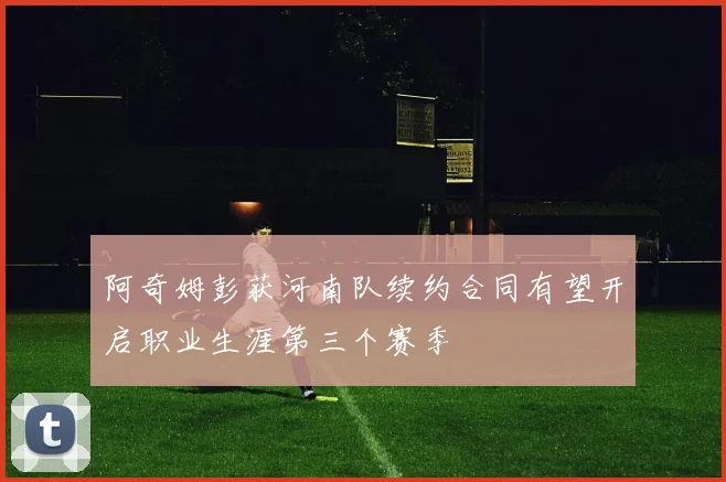 阿奇姆彭获河南队续约合同有望开启职业生涯第三个赛季