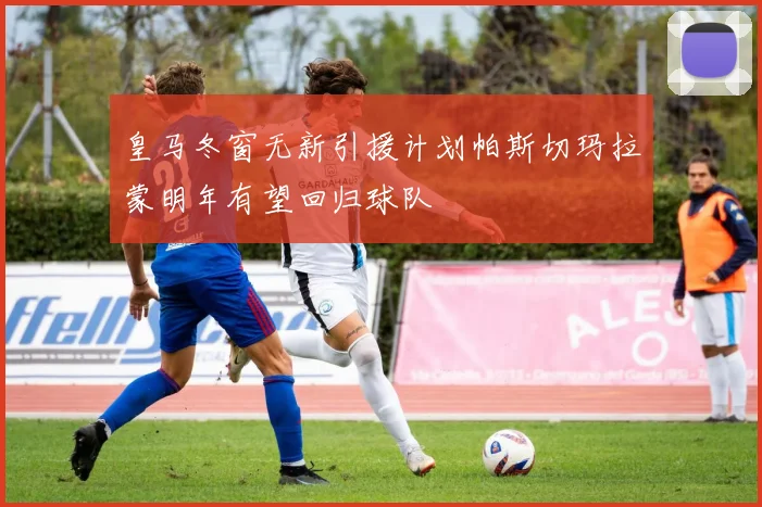 皇马冬窗无新引援计划帕斯切玛拉蒙明年有望回归球队