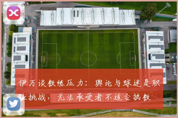 伊万谈教练压力：舆论与球迷是职业挑战，无法承受者不适合执教
