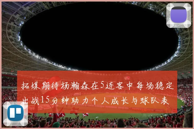 拓媒期待杨瀚森在5连客中每场稳定出战15分钟助力个人成长与球队表现