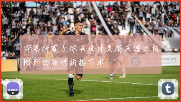 海港新赛季球衣设计灵感来源几何图形的独特拼接艺术