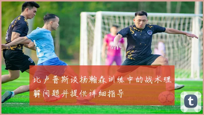 比卢普斯谈杨瀚森训练中的战术理解问题并提供详细指导