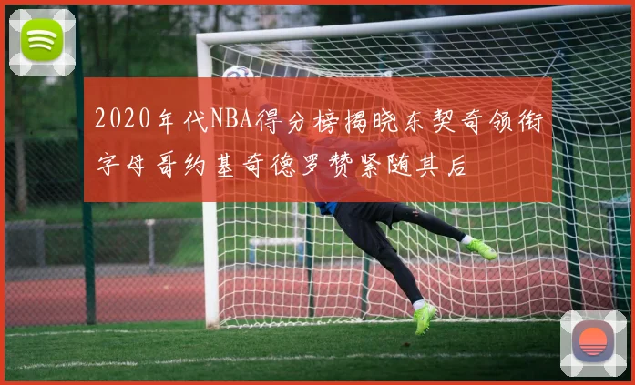 2020年代NBA得分榜揭晓东契奇领衔字母哥约基奇德罗赞紧随其后