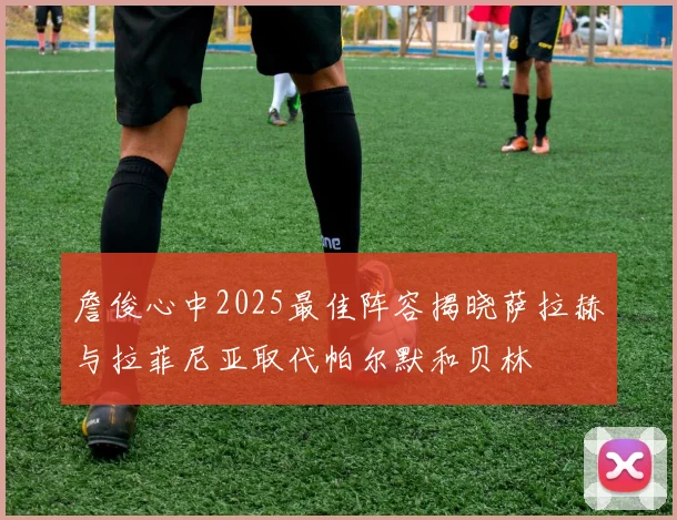 詹俊心中2025最佳阵容揭晓萨拉赫与拉菲尼亚取代帕尔默和贝林