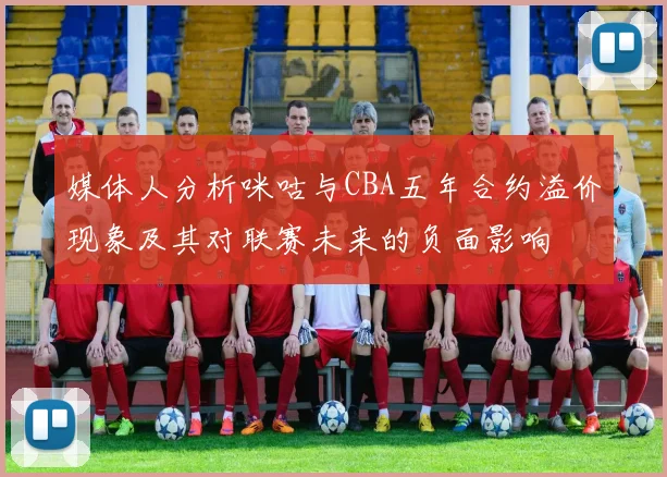 媒体人分析咪咕与CBA五年合约溢价现象及其对联赛未来的负面影响