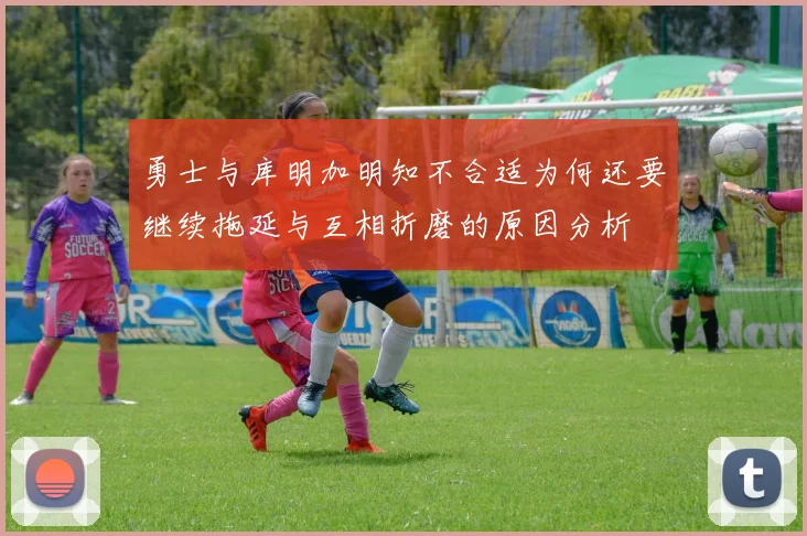 勇士与库明加明知不合适为何还要继续拖延与互相折磨的原因分析