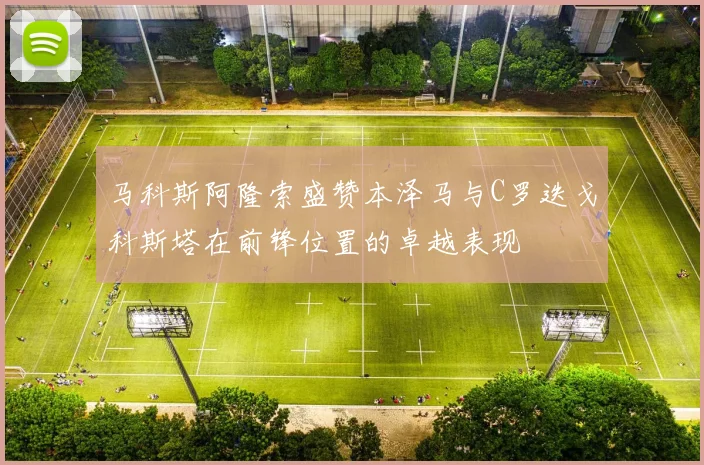 马科斯阿隆索盛赞本泽马与C罗迭戈科斯塔在前锋位置的卓越表现