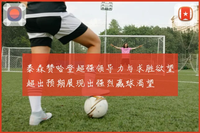 泰森赞哈登超强领导力与求胜欲望超出预期展现出强烈赢球渴望