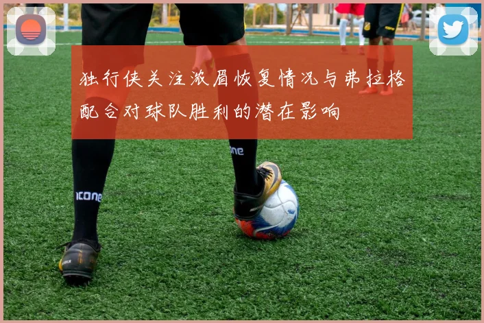独行侠关注浓眉恢复情况与弗拉格配合对球队胜利的潜在影响