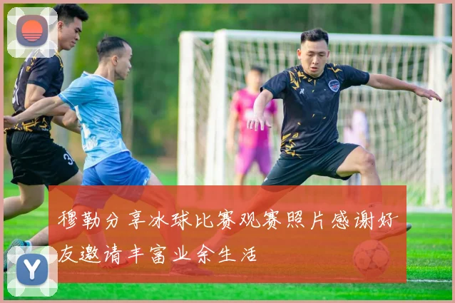 穆勒分享冰球比赛观赛照片感谢好友邀请丰富业余生活