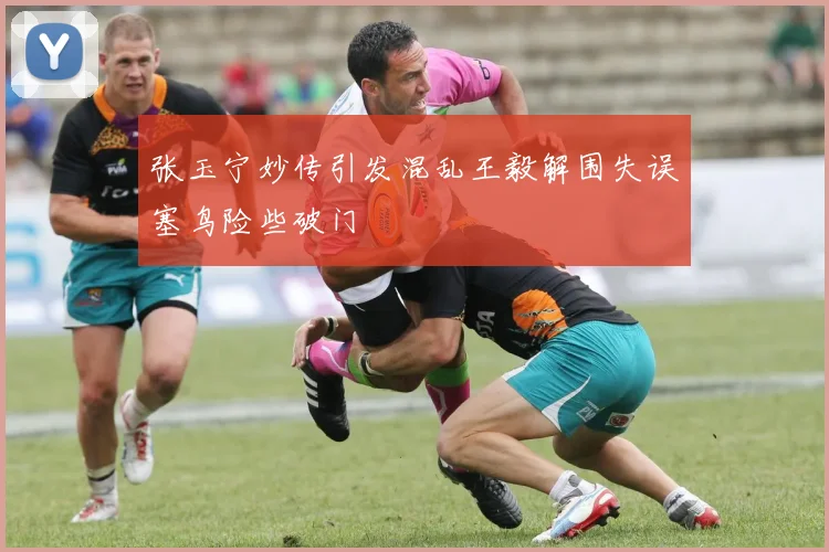 张玉宁妙传引发混乱王毅解围失误塞鸟险些破门