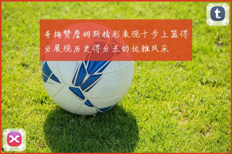 夸梅赞詹姆斯精彩表现十步上篮得分展现历史得分王的优雅风采