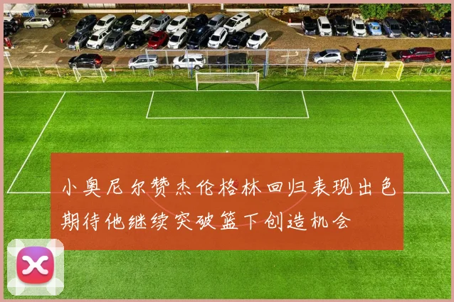 小奥尼尔赞杰伦格林回归表现出色期待他继续突破篮下创造机会