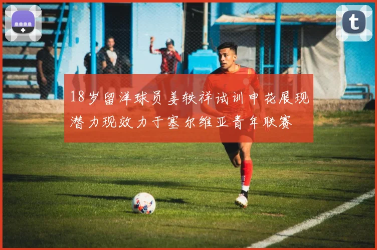18岁留洋球员姜轶祥试训申花展现潜力现效力于塞尔维亚青年联赛