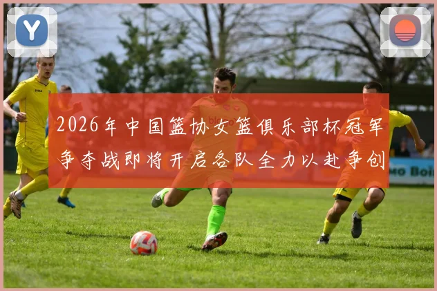 2026年中国篮协女篮俱乐部杯冠军争夺战即将开启各队全力以赴争创佳绩